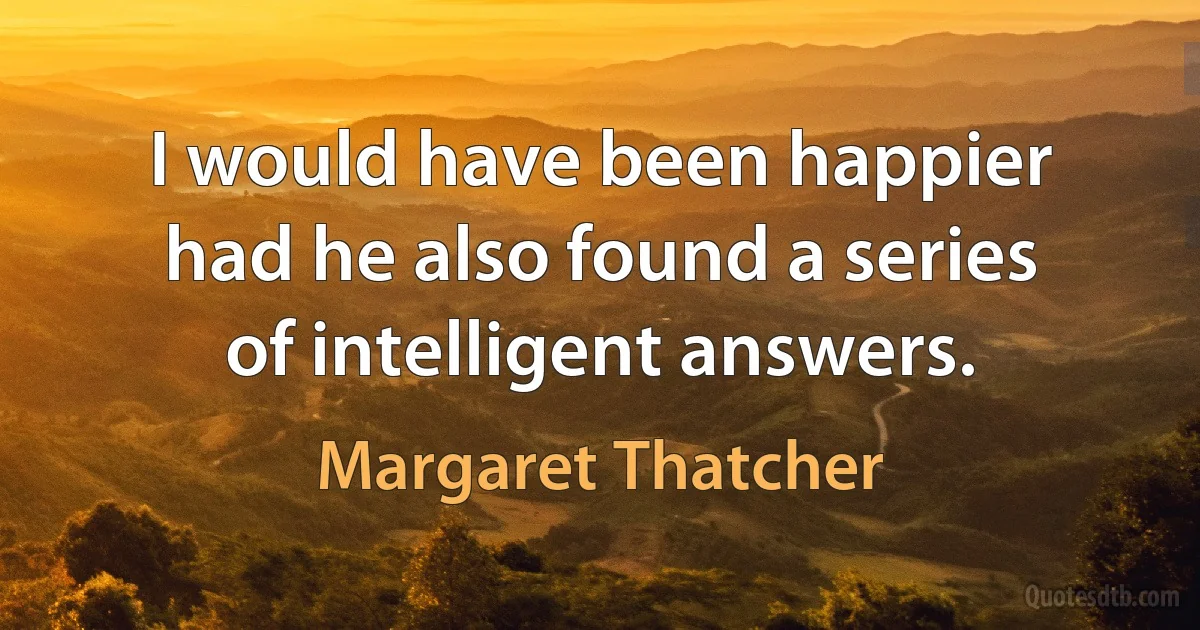 I would have been happier had he also found a series of intelligent answers. (Margaret Thatcher)