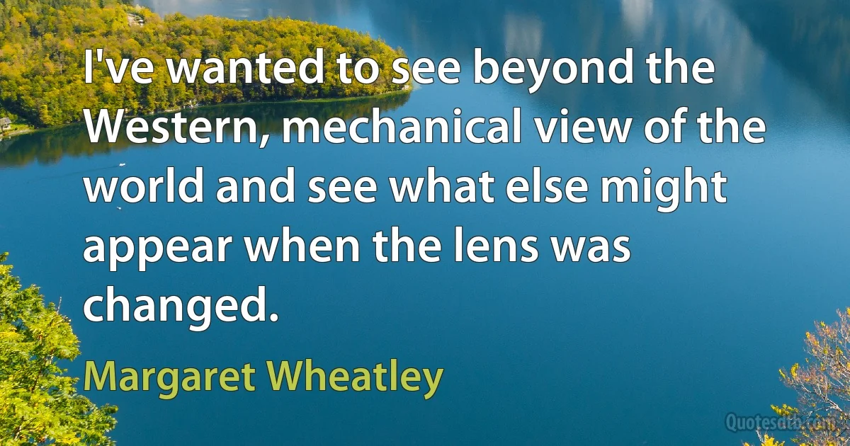 I've wanted to see beyond the Western, mechanical view of the world and see what else might appear when the lens was changed. (Margaret Wheatley)