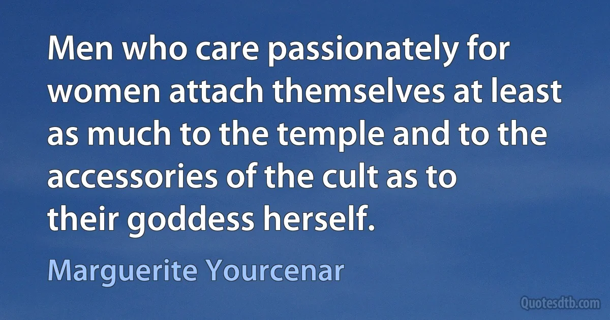 Men who care passionately for women attach themselves at least as much to the temple and to the accessories of the cult as to their goddess herself. (Marguerite Yourcenar)