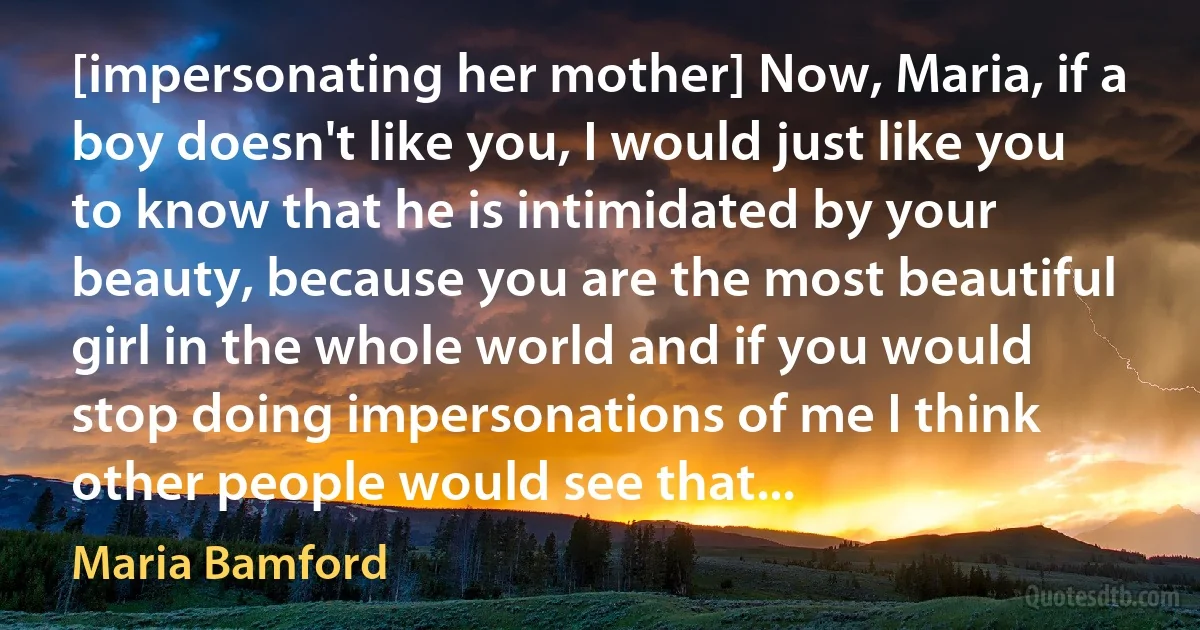 [impersonating her mother] Now, Maria, if a boy doesn't like you, I would just like you to know that he is intimidated by your beauty, because you are the most beautiful girl in the whole world and if you would stop doing impersonations of me I think other people would see that... (Maria Bamford)