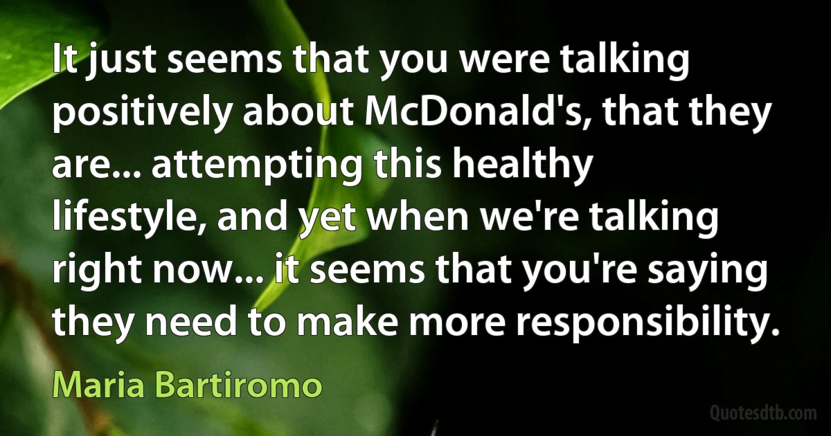 It just seems that you were talking positively about McDonald's, that they are... attempting this healthy lifestyle, and yet when we're talking right now... it seems that you're saying they need to make more responsibility. (Maria Bartiromo)