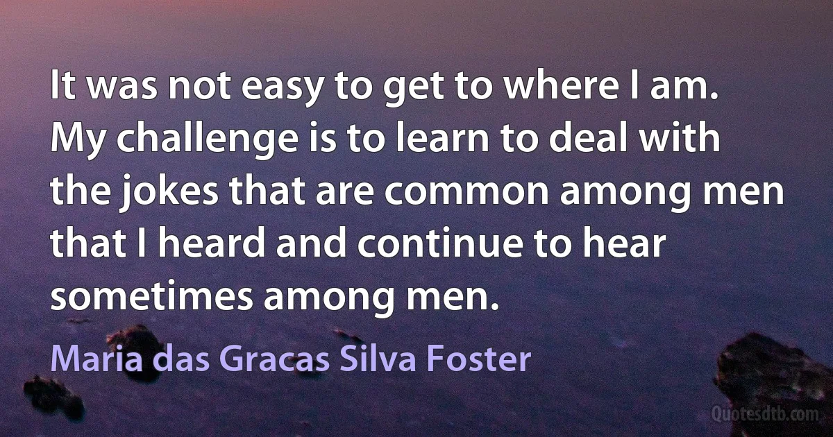 It was not easy to get to where I am. My challenge is to learn to deal with the jokes that are common among men that I heard and continue to hear sometimes among men. (Maria das Gracas Silva Foster)