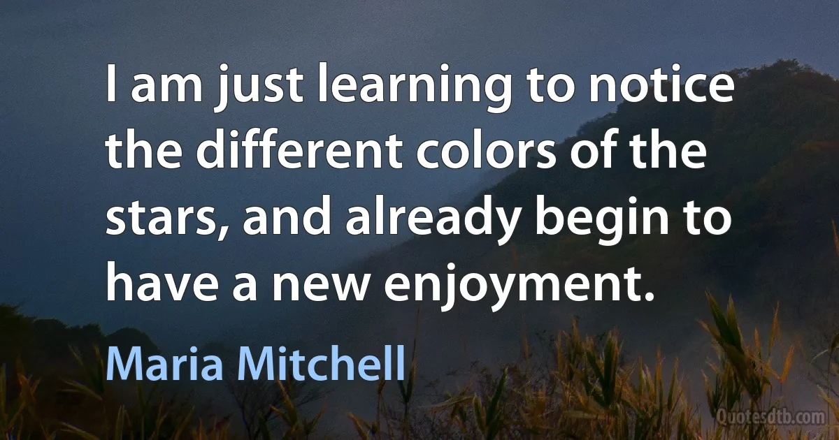 I am just learning to notice the different colors of the stars, and already begin to have a new enjoyment. (Maria Mitchell)