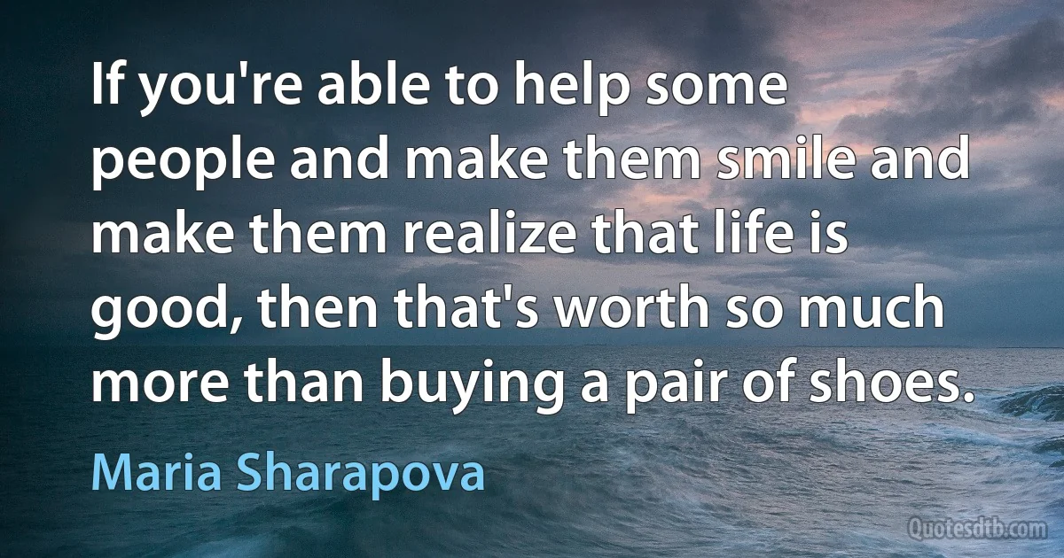 If you're able to help some people and make them smile and make them realize that life is good, then that's worth so much more than buying a pair of shoes. (Maria Sharapova)