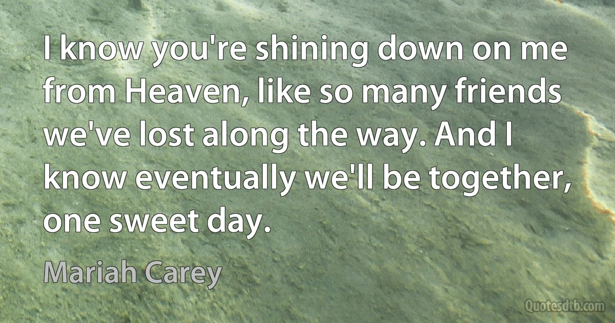 I know you're shining down on me from Heaven, like so many friends we've lost along the way. And I know eventually we'll be together, one sweet day. (Mariah Carey)