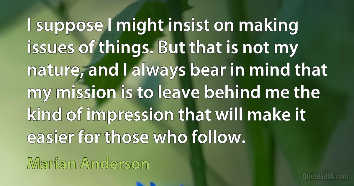 I suppose I might insist on making issues of things. But that is not my nature, and I always bear in mind that my mission is to leave behind me the kind of impression that will make it easier for those who follow. (Marian Anderson)