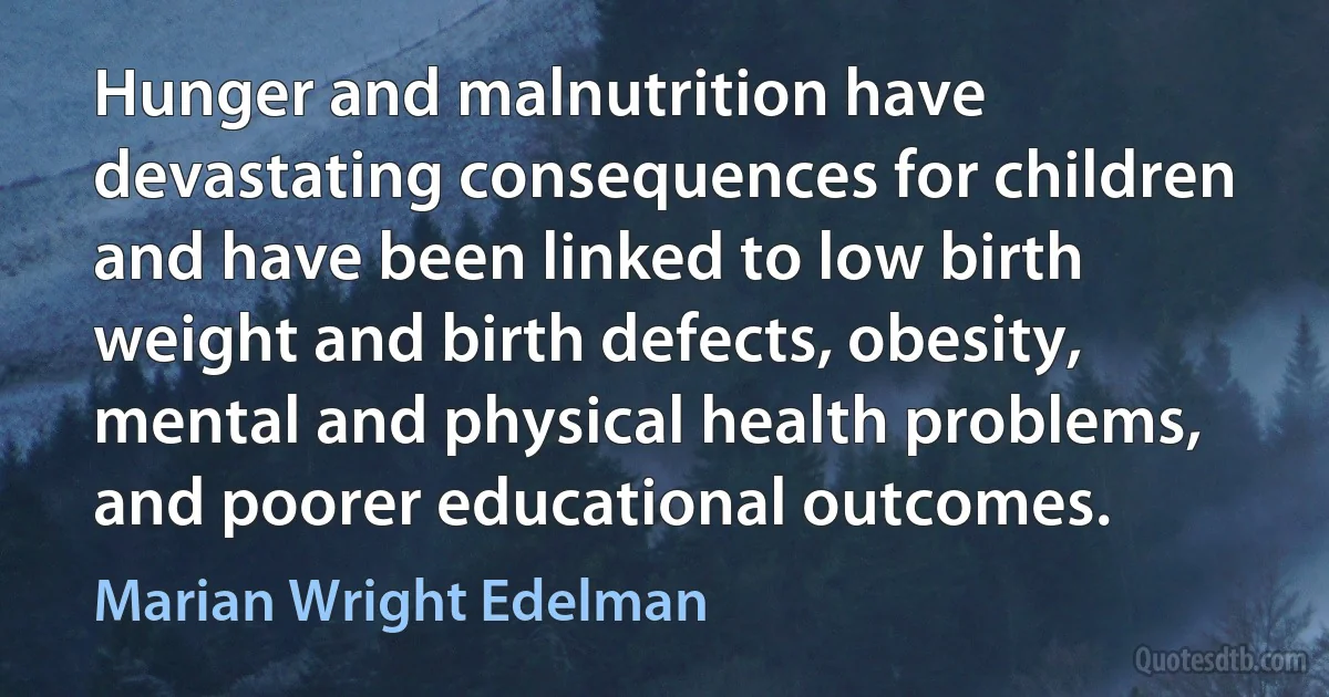 Hunger and malnutrition have devastating consequences for children and have been linked to low birth weight and birth defects, obesity, mental and physical health problems, and poorer educational outcomes. (Marian Wright Edelman)