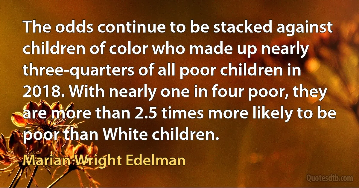 The odds continue to be stacked against children of color who made up nearly three-quarters of all poor children in 2018. With nearly one in four poor, they are more than 2.5 times more likely to be poor than White children. (Marian Wright Edelman)