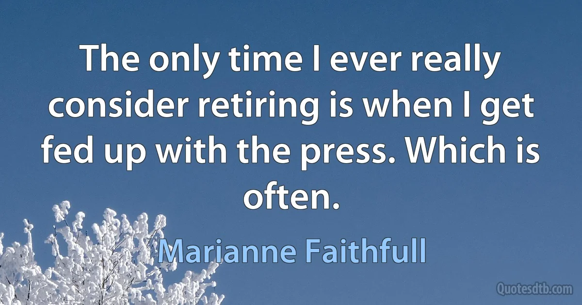 The only time I ever really consider retiring is when I get fed up with the press. Which is often. (Marianne Faithfull)