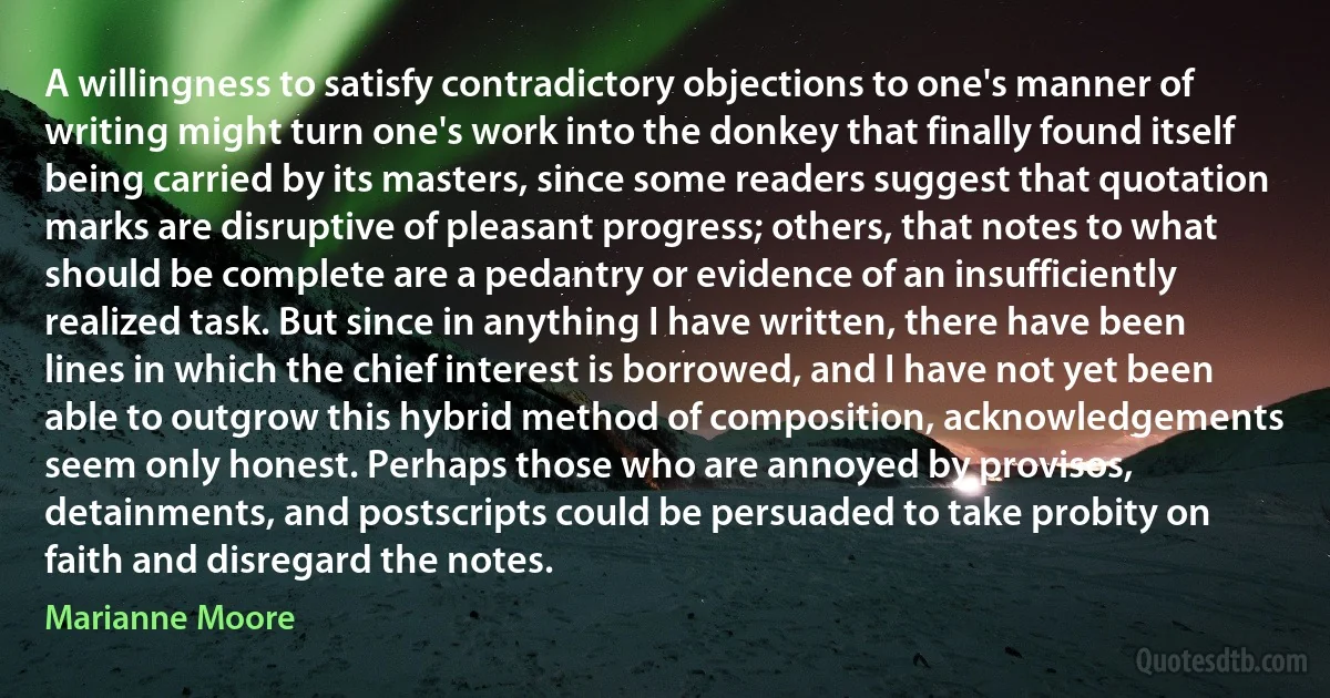 A willingness to satisfy contradictory objections to one's manner of writing might turn one's work into the donkey that finally found itself being carried by its masters, since some readers suggest that quotation marks are disruptive of pleasant progress; others, that notes to what should be complete are a pedantry or evidence of an insufficiently realized task. But since in anything I have written, there have been lines in which the chief interest is borrowed, and I have not yet been able to outgrow this hybrid method of composition, acknowledgements seem only honest. Perhaps those who are annoyed by provisos, detainments, and postscripts could be persuaded to take probity on faith and disregard the notes. (Marianne Moore)