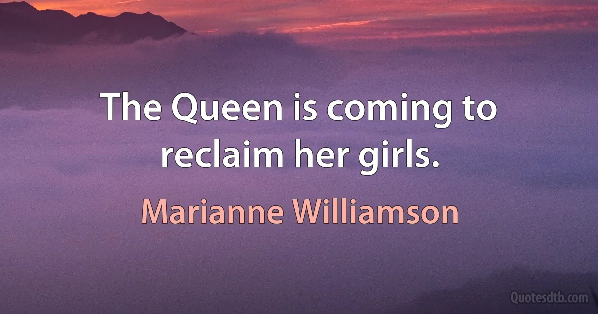 The Queen is coming to reclaim her girls. (Marianne Williamson)