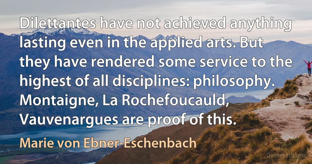 Dilettantes have not achieved anything lasting even in the applied arts. But they have rendered some service to the highest of all disciplines: philosophy. Montaigne, La Rochefoucauld, Vauvenargues are proof of this. (Marie von Ebner-Eschenbach)