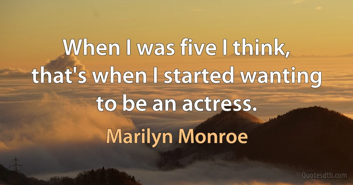 When I was five I think, that's when I started wanting to be an actress. (Marilyn Monroe)