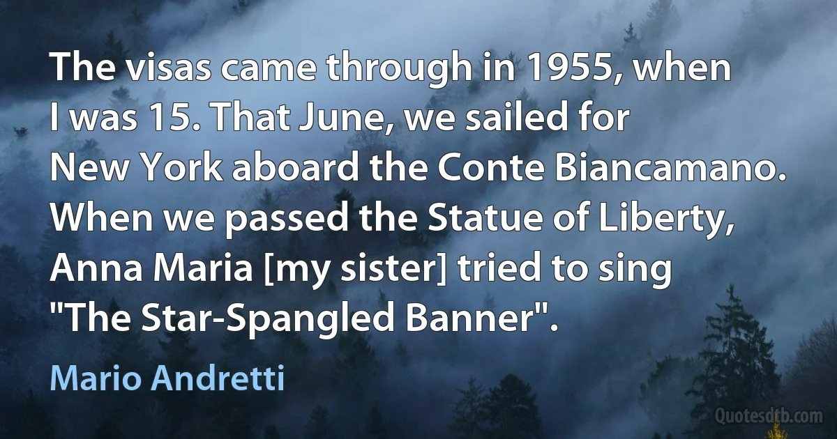 The visas came through in 1955, when I was 15. That June, we sailed for New York aboard the Conte Biancamano. When we passed the Statue of Liberty, Anna Maria [my sister] tried to sing "The Star-Spangled Banner". (Mario Andretti)