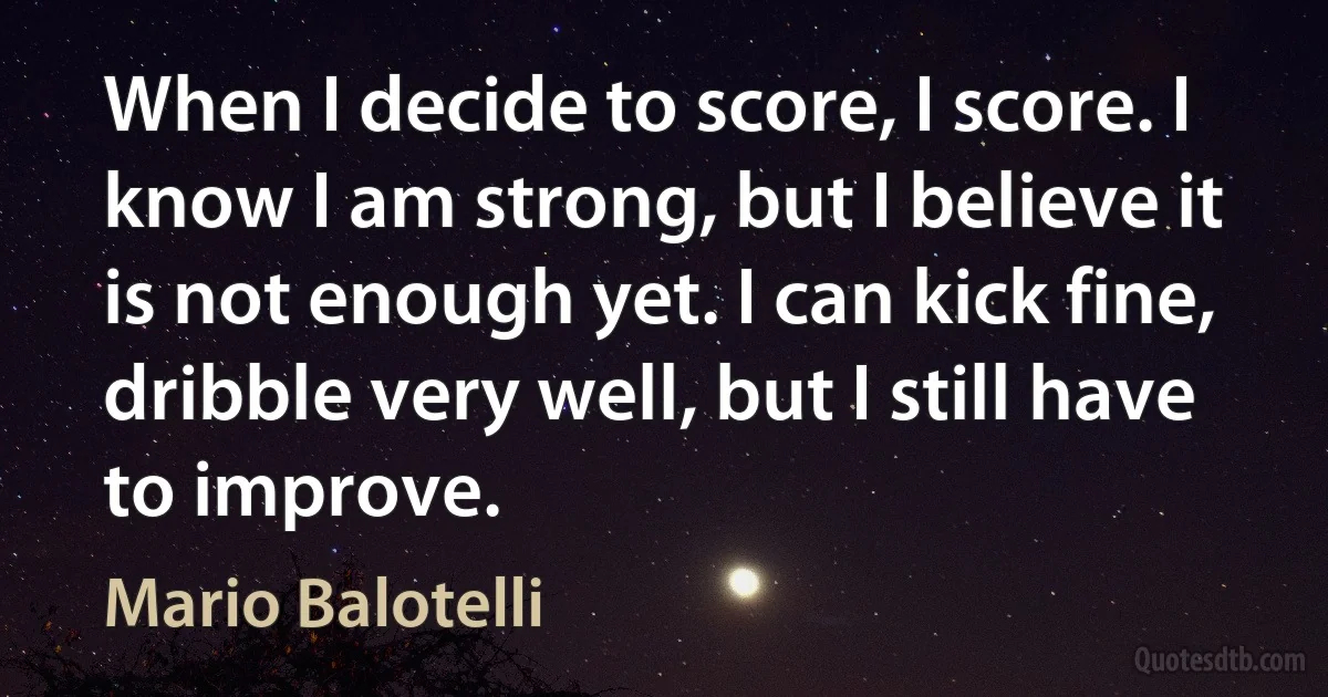 When I decide to score, I score. I know I am strong, but I believe it is not enough yet. I can kick fine, dribble very well, but I still have to improve. (Mario Balotelli)