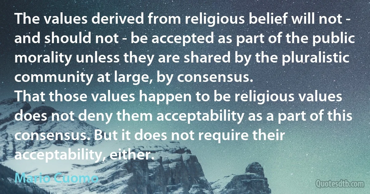 The values derived from religious belief will not - and should not - be accepted as part of the public morality unless they are shared by the pluralistic community at large, by consensus.
That those values happen to be religious values does not deny them acceptability as a part of this consensus. But it does not require their acceptability, either. (Mario Cuomo)