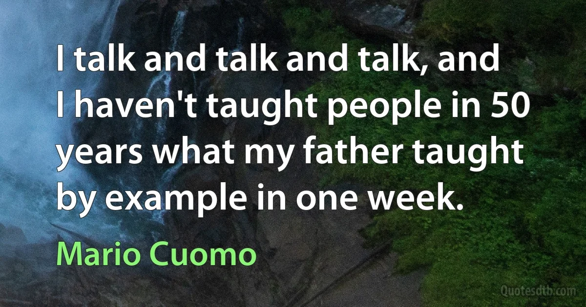 I talk and talk and talk, and I haven't taught people in 50 years what my father taught by example in one week. (Mario Cuomo)