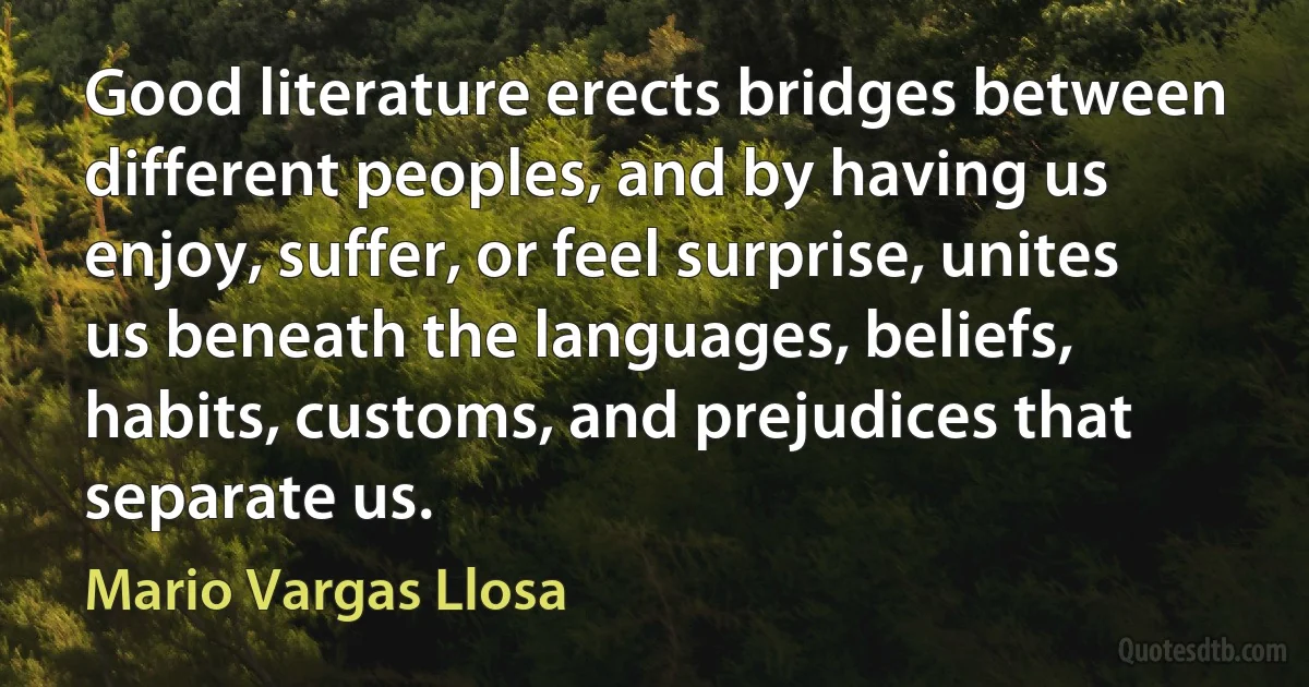 Good literature erects bridges between different peoples, and by having us enjoy, suffer, or feel surprise, unites us beneath the languages, beliefs, habits, customs, and prejudices that separate us. (Mario Vargas Llosa)