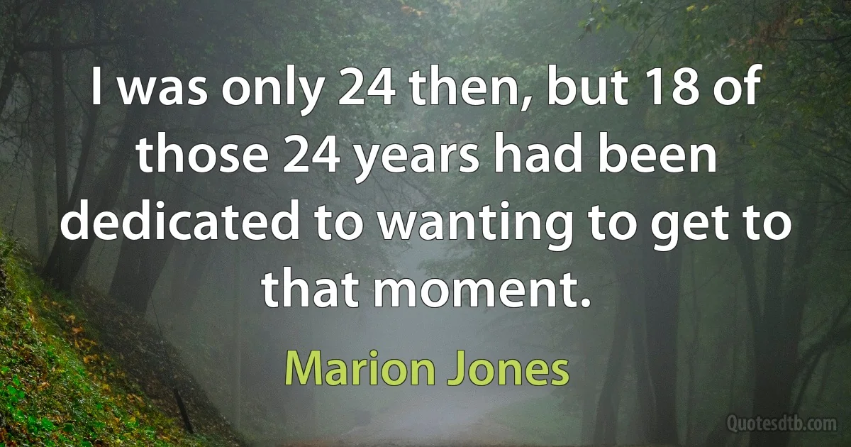 I was only 24 then, but 18 of those 24 years had been dedicated to wanting to get to that moment. (Marion Jones)