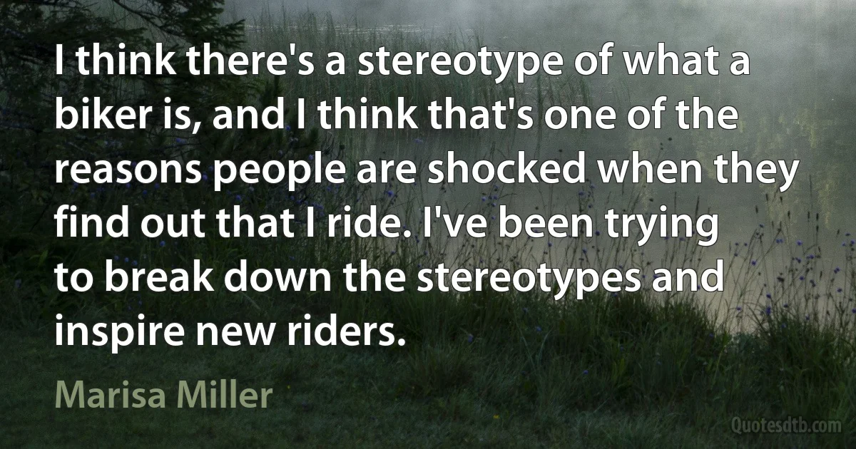 I think there's a stereotype of what a biker is, and I think that's one of the reasons people are shocked when they find out that I ride. I've been trying to break down the stereotypes and inspire new riders. (Marisa Miller)