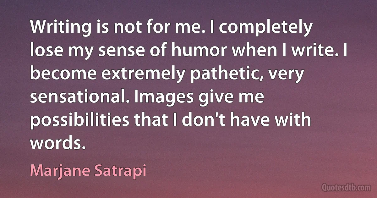 Writing is not for me. I completely lose my sense of humor when I write. I become extremely pathetic, very sensational. Images give me possibilities that I don't have with words. (Marjane Satrapi)