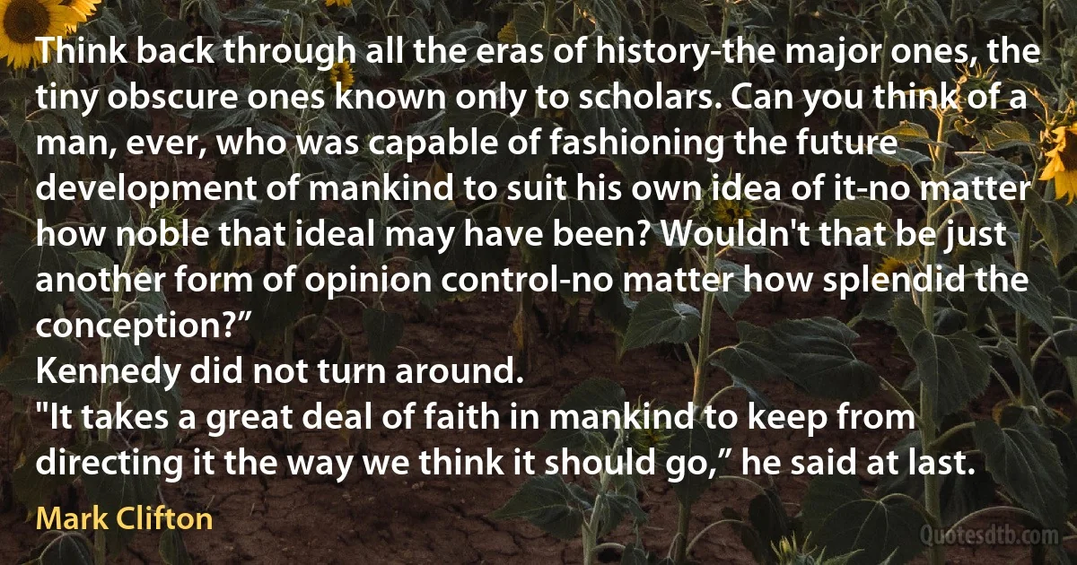 Think back through all the eras of history-the major ones, the tiny obscure ones known only to scholars. Can you think of a man, ever, who was capable of fashioning the future development of mankind to suit his own idea of it-no matter how noble that ideal may have been? Wouldn't that be just another form of opinion control-no matter how splendid the conception?”
Kennedy did not turn around.
"It takes a great deal of faith in mankind to keep from directing it the way we think it should go,” he said at last. (Mark Clifton)