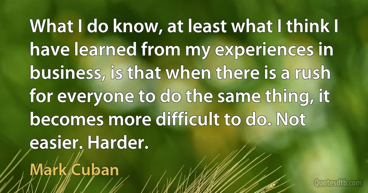 What I do know, at least what I think I have learned from my experiences in business, is that when there is a rush for everyone to do the same thing, it becomes more difficult to do. Not easier. Harder. (Mark Cuban)