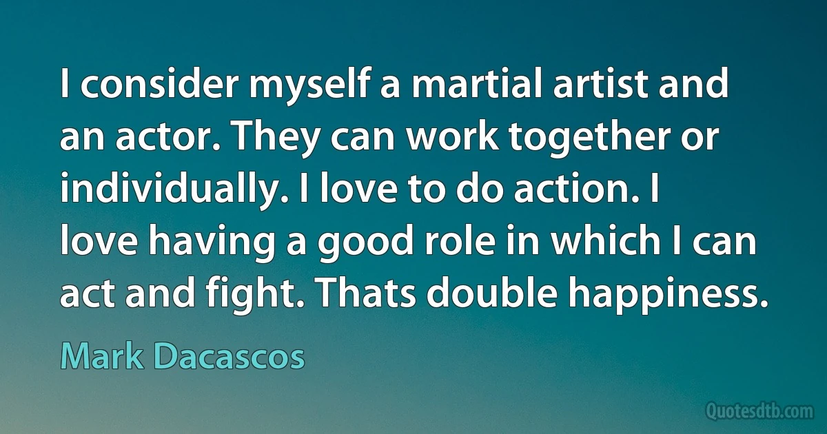 I consider myself a martial artist and an actor. They can work together or individually. I love to do action. I love having a good role in which I can act and fight. Thats double happiness. (Mark Dacascos)