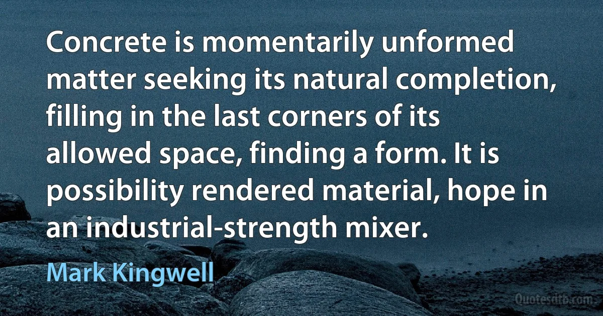 Concrete is momentarily unformed matter seeking its natural completion, filling in the last corners of its allowed space, finding a form. It is possibility rendered material, hope in an industrial-strength mixer. (Mark Kingwell)