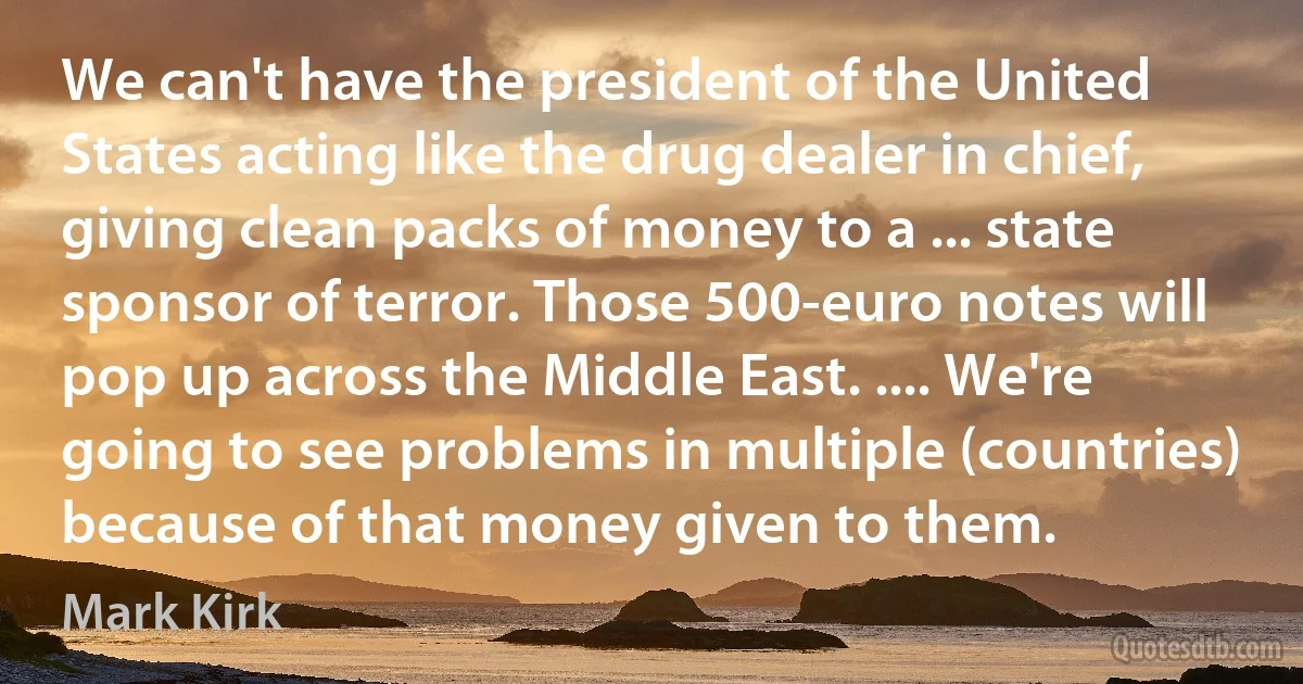 We can't have the president of the United States acting like the drug dealer in chief, giving clean packs of money to a ... state sponsor of terror. Those 500-euro notes will pop up across the Middle East. .... We're going to see problems in multiple (countries) because of that money given to them. (Mark Kirk)