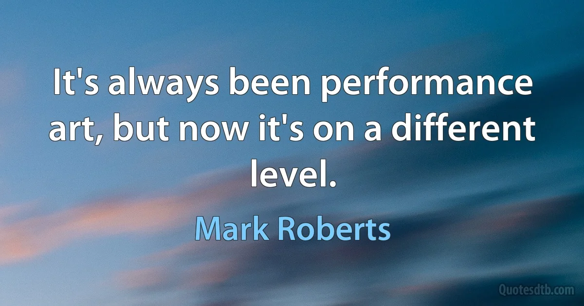 It's always been performance art, but now it's on a different level. (Mark Roberts)