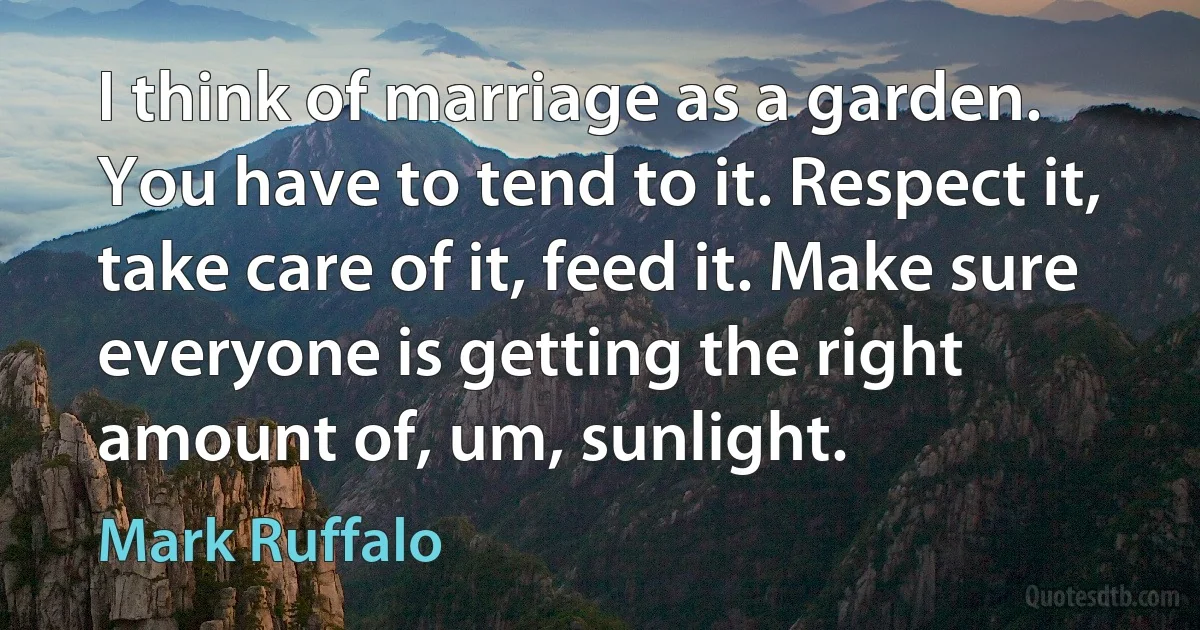 I think of marriage as a garden. You have to tend to it. Respect it, take care of it, feed it. Make sure everyone is getting the right amount of, um, sunlight. (Mark Ruffalo)