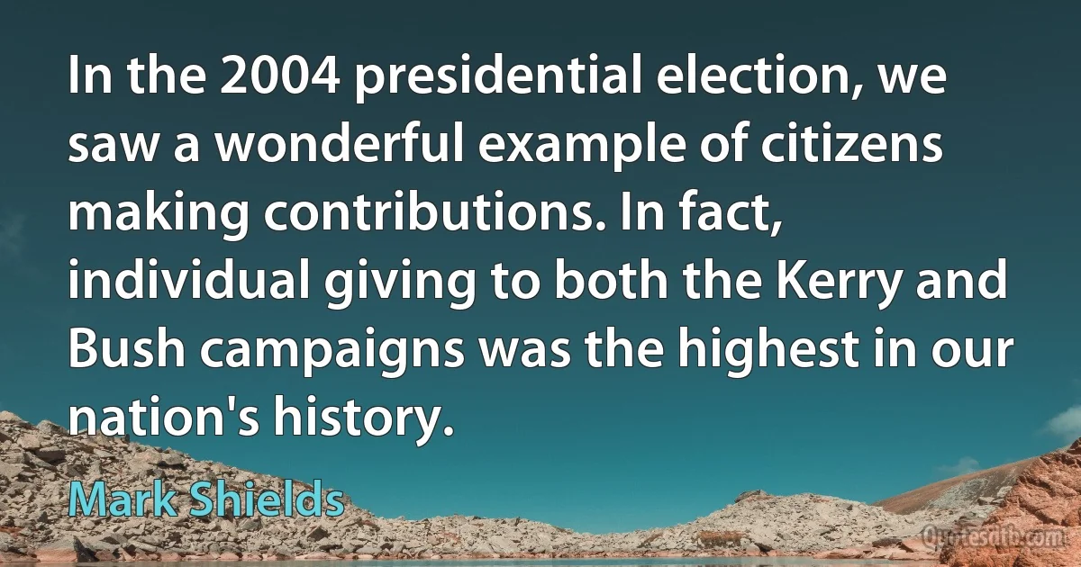 In the 2004 presidential election, we saw a wonderful example of citizens making contributions. In fact, individual giving to both the Kerry and Bush campaigns was the highest in our nation's history. (Mark Shields)