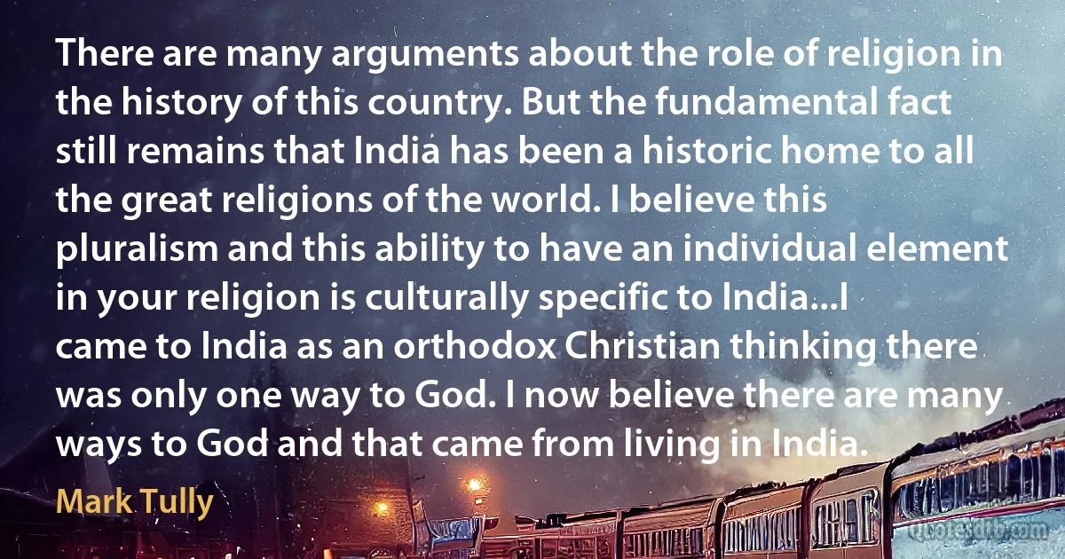 There are many arguments about the role of religion in the history of this country. But the fundamental fact still remains that India has been a historic home to all the great religions of the world. I believe this pluralism and this ability to have an individual element in your religion is culturally specific to India...I came to India as an orthodox Christian thinking there was only one way to God. I now believe there are many ways to God and that came from living in India. (Mark Tully)