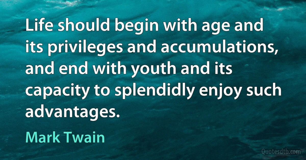 Life should begin with age and its privileges and accumulations, and end with youth and its capacity to splendidly enjoy such advantages. (Mark Twain)