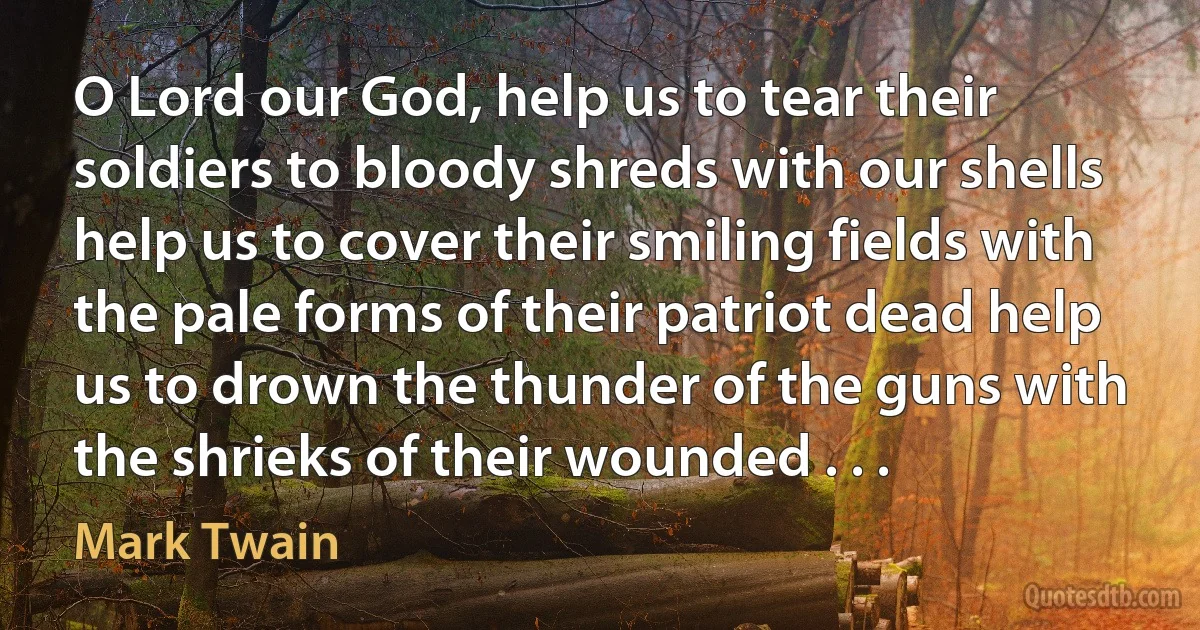 O Lord our God, help us to tear their soldiers to bloody shreds with our shells help us to cover their smiling fields with the pale forms of their patriot dead help us to drown the thunder of the guns with the shrieks of their wounded . . . (Mark Twain)