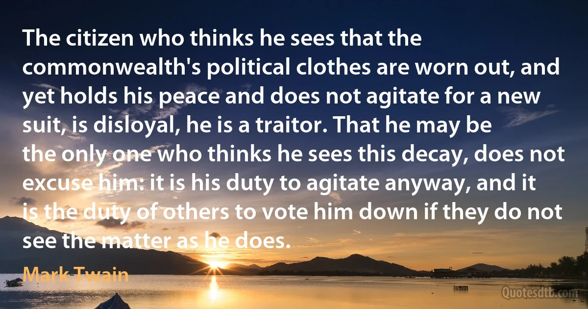 The citizen who thinks he sees that the commonwealth's political clothes are worn out, and yet holds his peace and does not agitate for a new suit, is disloyal, he is a traitor. That he may be the only one who thinks he sees this decay, does not excuse him: it is his duty to agitate anyway, and it is the duty of others to vote him down if they do not see the matter as he does. (Mark Twain)