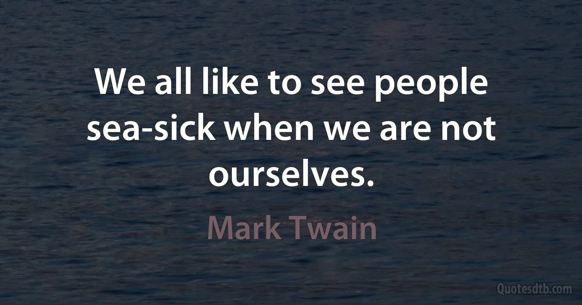 We all like to see people sea-sick when we are not ourselves. (Mark Twain)