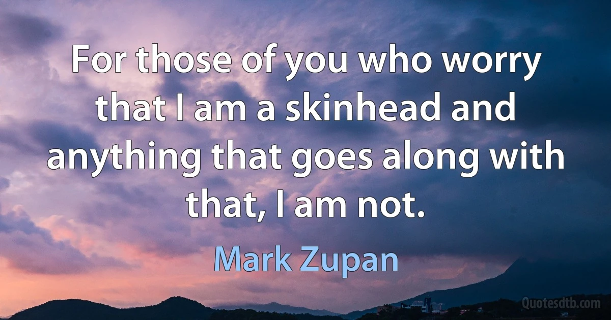 For those of you who worry that I am a skinhead and anything that goes along with that, I am not. (Mark Zupan)