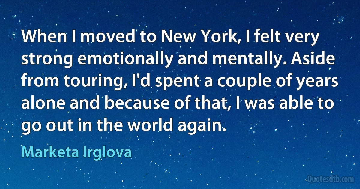 When I moved to New York, I felt very strong emotionally and mentally. Aside from touring, I'd spent a couple of years alone and because of that, I was able to go out in the world again. (Marketa Irglova)