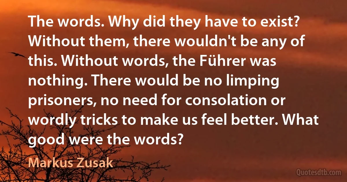 The words. Why did they have to exist? Without them, there wouldn't be any of this. Without words, the Führer was nothing. There would be no limping prisoners, no need for consolation or wordly tricks to make us feel better. What good were the words? (Markus Zusak)