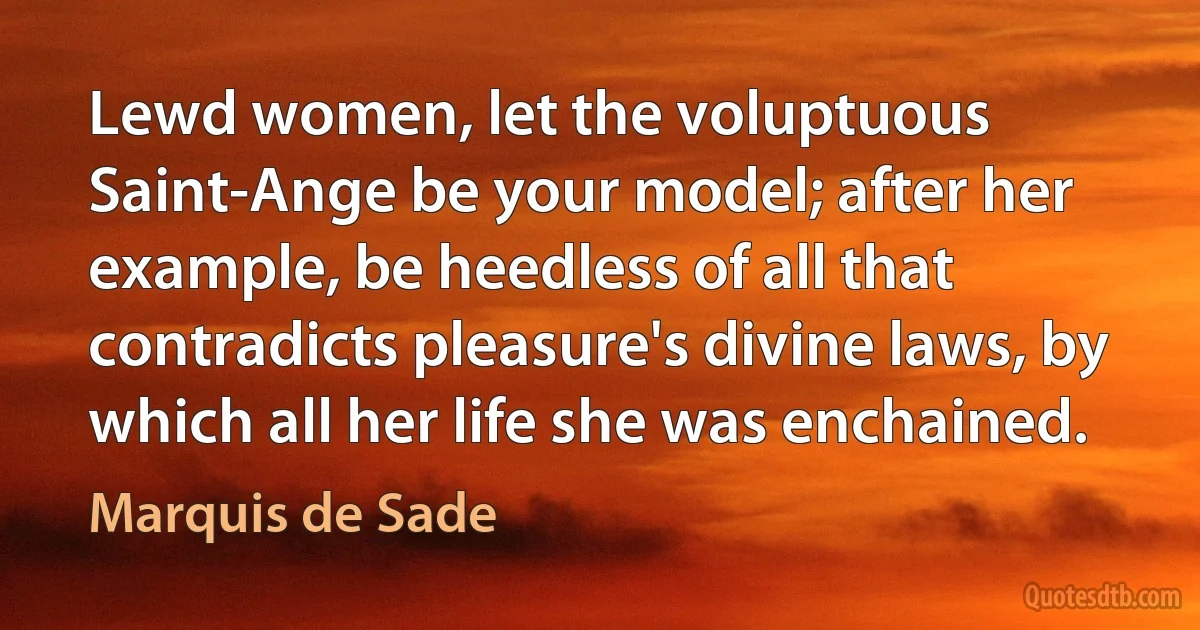 Lewd women, let the voluptuous Saint-Ange be your model; after her example, be heedless of all that contradicts pleasure's divine laws, by which all her life she was enchained. (Marquis de Sade)