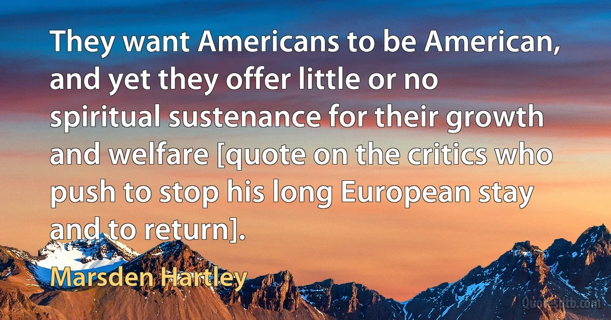 They want Americans to be American, and yet they offer little or no spiritual sustenance for their growth and welfare [quote on the critics who push to stop his long European stay and to return]. (Marsden Hartley)