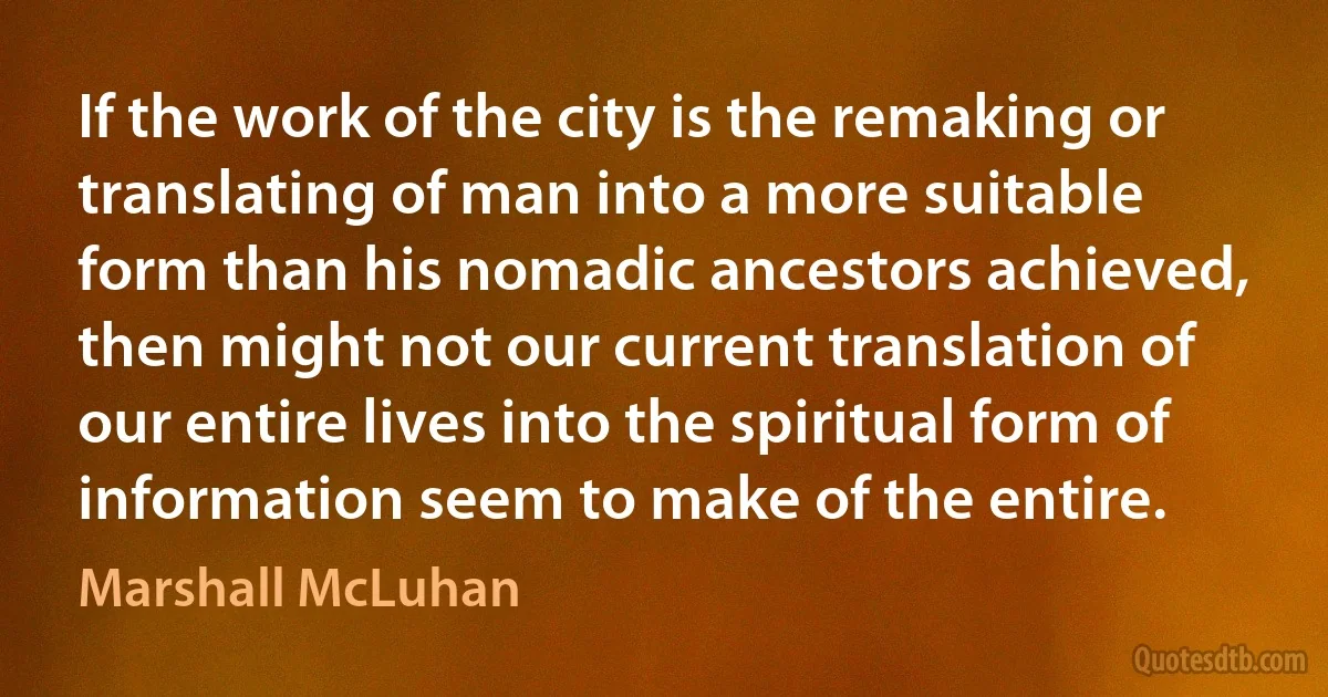 If the work of the city is the remaking or translating of man into a more suitable form than his nomadic ancestors achieved, then might not our current translation of our entire lives into the spiritual form of information seem to make of the entire. (Marshall McLuhan)