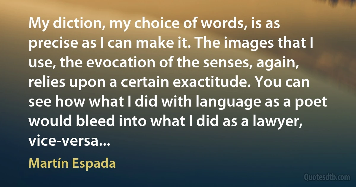 My diction, my choice of words, is as precise as I can make it. The images that I use, the evocation of the senses, again, relies upon a certain exactitude. You can see how what I did with language as a poet would bleed into what I did as a lawyer, vice-versa... (Martín Espada)