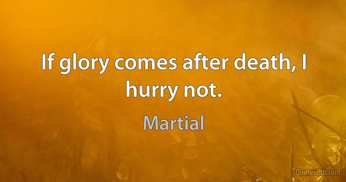 If glory comes after death, I hurry not. (Martial)