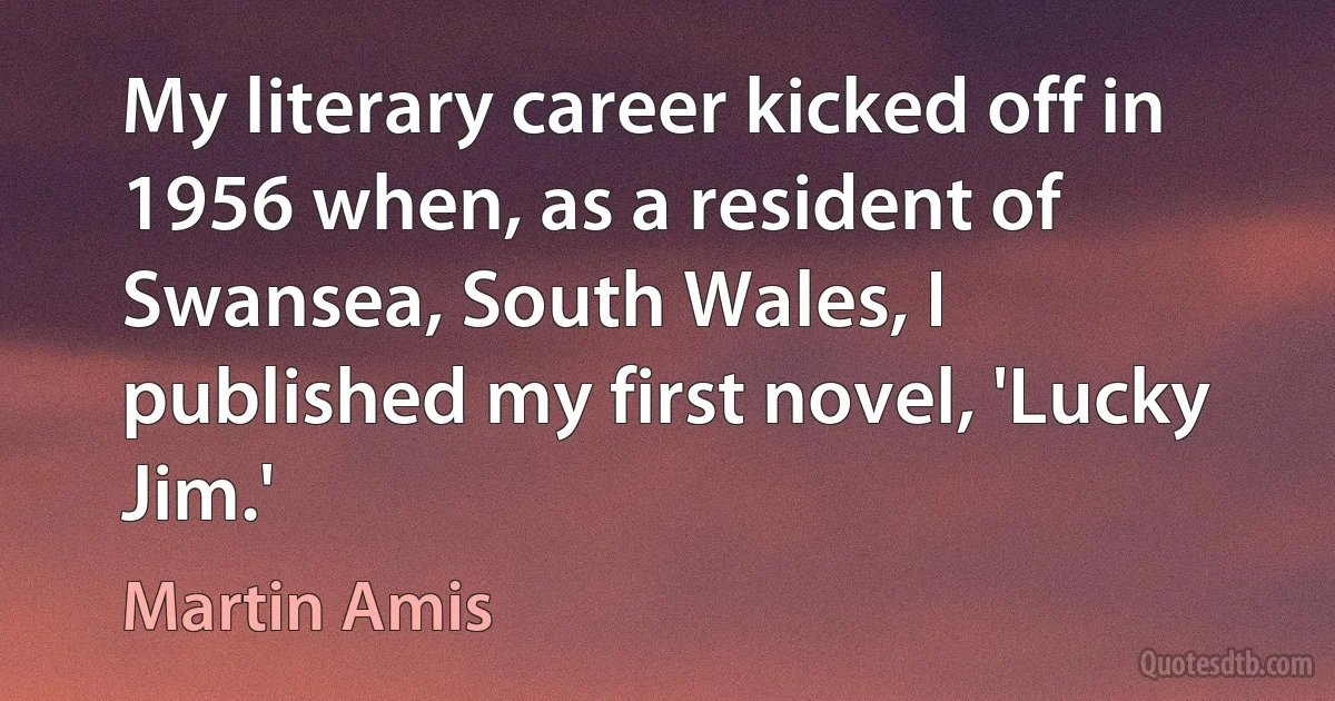 My literary career kicked off in 1956 when, as a resident of Swansea, South Wales, I published my first novel, 'Lucky Jim.' (Martin Amis)