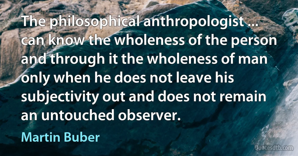 The philosophical anthropologist ... can know the wholeness of the person and through it the wholeness of man only when he does not leave his subjectivity out and does not remain an untouched observer. (Martin Buber)