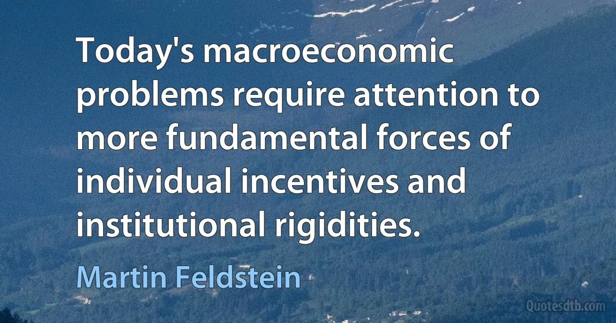 Today's macroeconomic problems require attention to more fundamental forces of individual incentives and institutional rigidities. (Martin Feldstein)