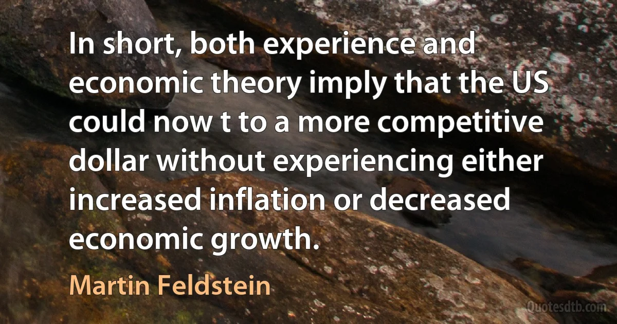 In short, both experience and economic theory imply that the US could now t to a more competitive dollar without experiencing either increased inflation or decreased economic growth. (Martin Feldstein)